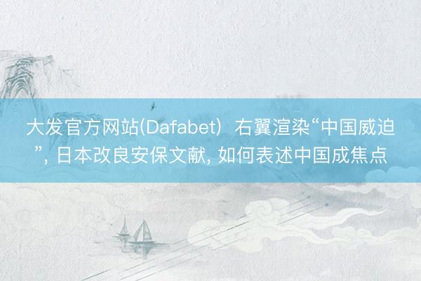 大发官方网站(Dafabet)  右翼渲染“中国威迫”, 日本改良安保文献, 如何表述中国成焦点