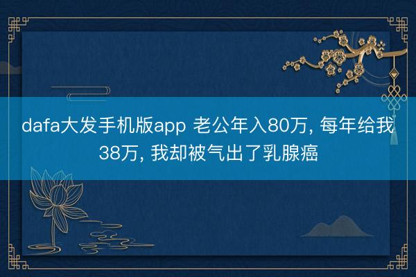 dafa大发手机版app 老公年入80万, 每年给我38万, 我却被气出了乳腺癌