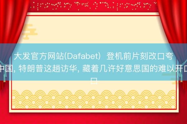 大发官方网站(Dafabet)  登机前片刻改口夸中国, 特朗普这趟访华, 藏着几许好意思国的难以开口